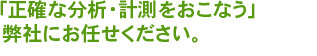 正確な分析・計測をおこなう弊社にお任せください